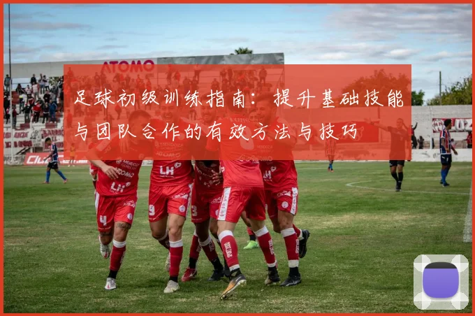 足球初级训练指南：提升基础技能与团队合作的有效方法与技巧