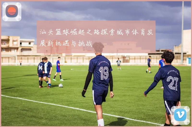 汕头篮球崛起之路探索城市体育发展新机遇与挑战