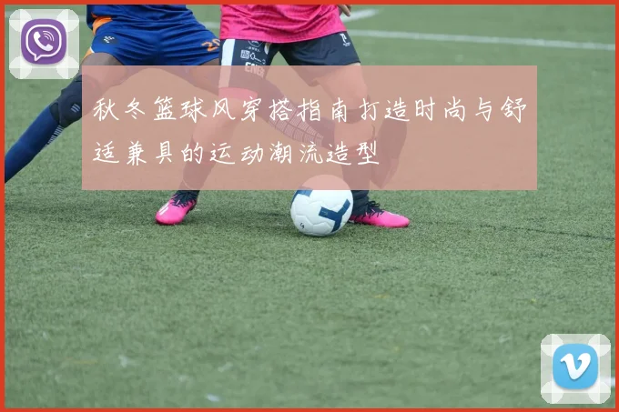 秋冬篮球风穿搭指南打造时尚与舒适兼具的运动潮流造型