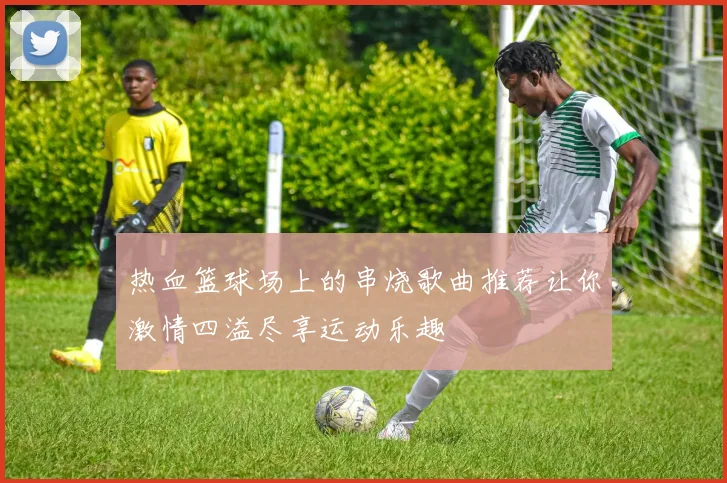 热血篮球场上的串烧歌曲推荐让你激情四溢尽享运动乐趣